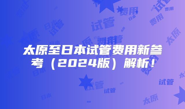 太原至日本试管费用新参考（2024版）解析！
