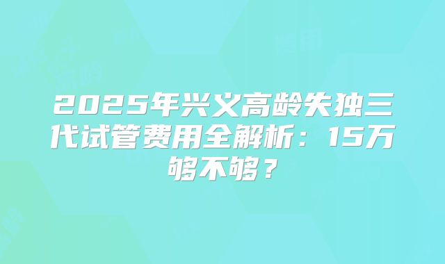 2025年兴义高龄失独三代试管费用全解析：15万够不够？