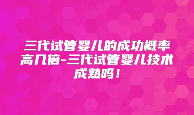 三代试管婴儿的成功概率高几倍-三代试管婴儿技术成熟吗！