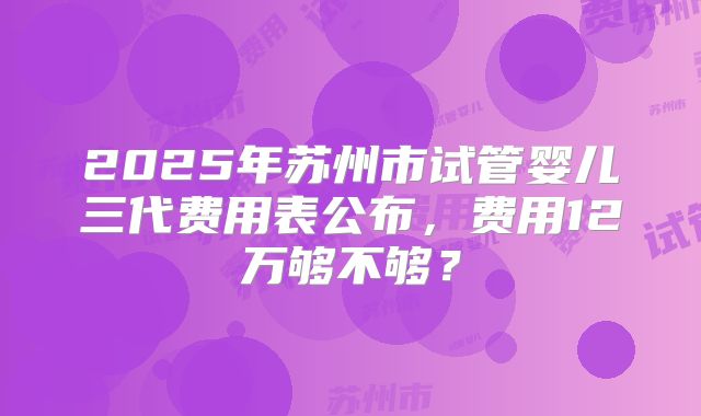 2025年苏州市试管婴儿三代费用表公布，费用12万够不够？