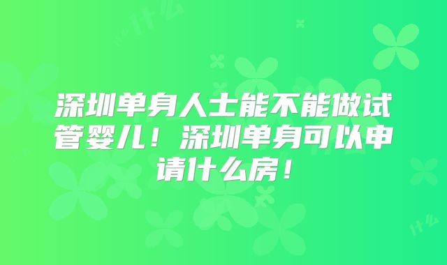 深圳单身人士能不能做试管婴儿！深圳单身可以申请什么房！