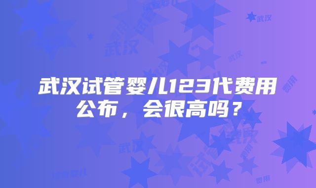 武汉试管婴儿123代费用公布，会很高吗？