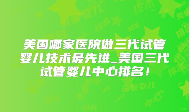 美国哪家医院做三代试管婴儿技术最先进_美国三代试管婴儿中心排名！