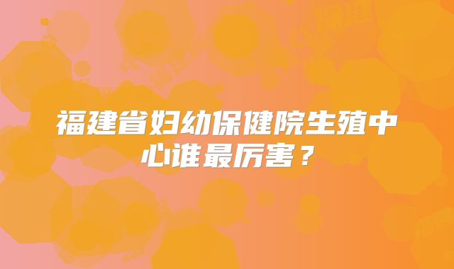 福建省妇幼保健院生殖中心谁最厉害？
