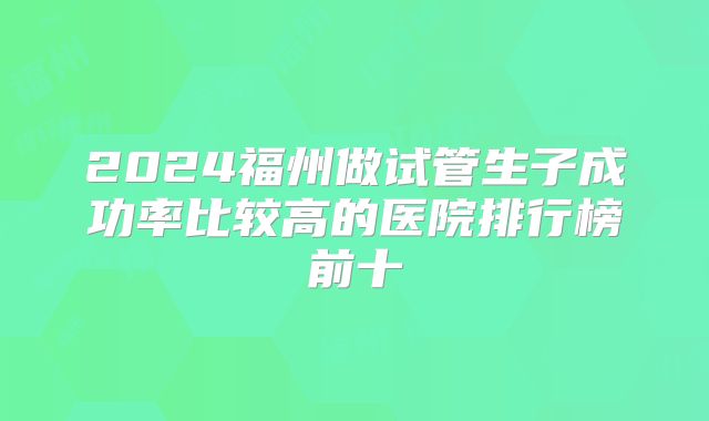 2024福州做试管生子成功率比较高的医院排行榜前十