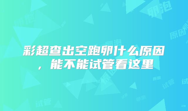 彩超查出空跑卵什么原因,能不能试管看这里