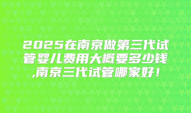2025在南京做第三代试管婴儿费用大概要多少钱,南京三代试管哪家好！