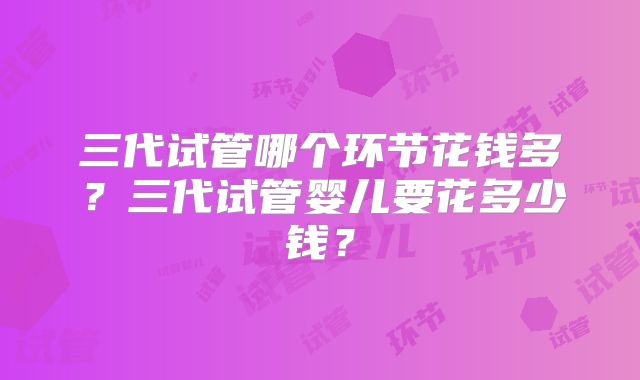 三代试管哪个环节花钱多？三代试管婴儿要花多少钱？