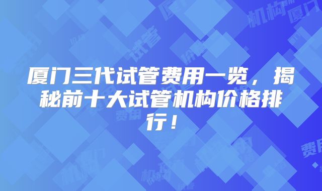 厦门三代试管费用一览，揭秘前十大试管机构价格排行！