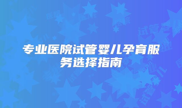 专业医院试管婴儿孕育服务选择指南