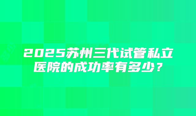 2025苏州三代试管私立医院的成功率有多少?