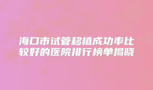 海口市试管移植成功率比较好的医院排行榜单揭晓