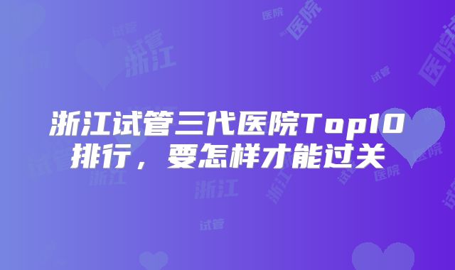 浙江试管三代医院Top10排行，要怎样才能过关