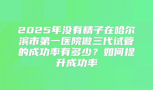 2025年没有精子在哈尔滨市第一医院做三代试管的成功率有多少？如何提升成功率