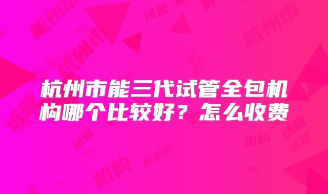 杭州市能三代试管全包机构哪个比较好?怎么收费