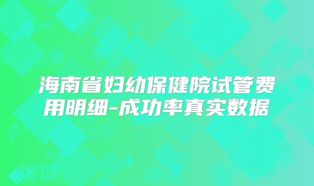 海南省妇幼保健院试管费用明细-成功率真实数据
