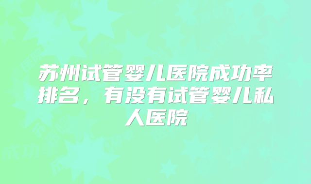 苏州试管婴儿医院成功率排名，有没有试管婴儿私人医院