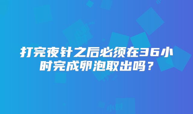打完夜针之后必须在36小时完成卵泡取出吗？