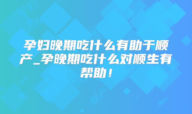 孕妇晚期吃什么有助于顺产_孕晚期吃什么对顺生有帮助！