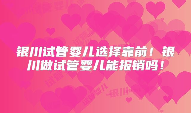 银川试管婴儿选择靠前！银川做试管婴儿能报销吗！