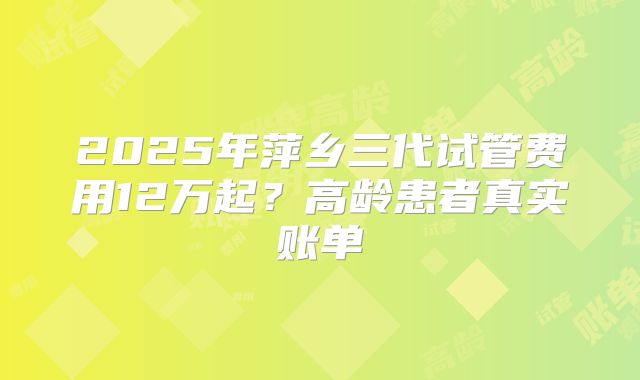 2025年萍乡三代试管费用12万起？高龄患者真实账单