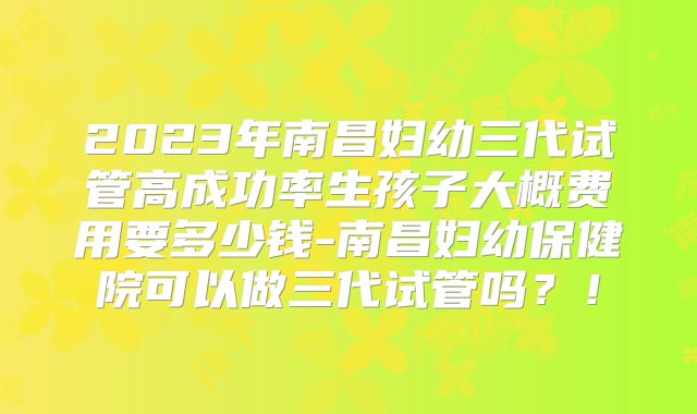 2023年南昌妇幼三代试管高成功率生孩子大概费用要多少钱-南昌妇幼保健院可以做三代试管吗?!