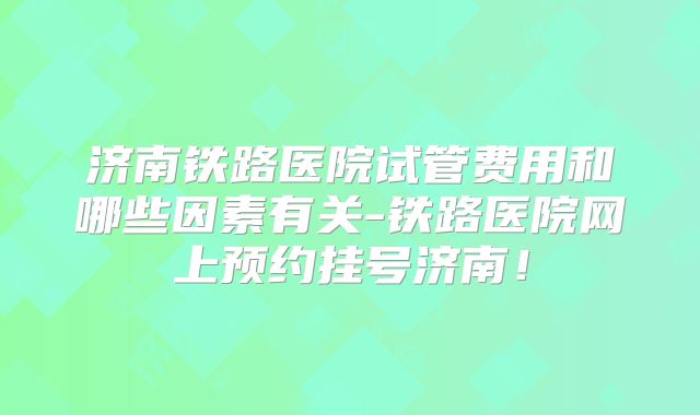 济南铁路医院试管费用和哪些因素有关-铁路医院网上预约挂号济南！