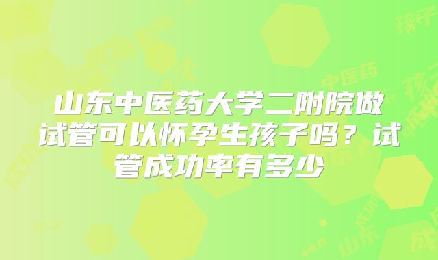 山东中医药大学二附院做试管可以怀孕生孩子吗？试管成功率有多少
