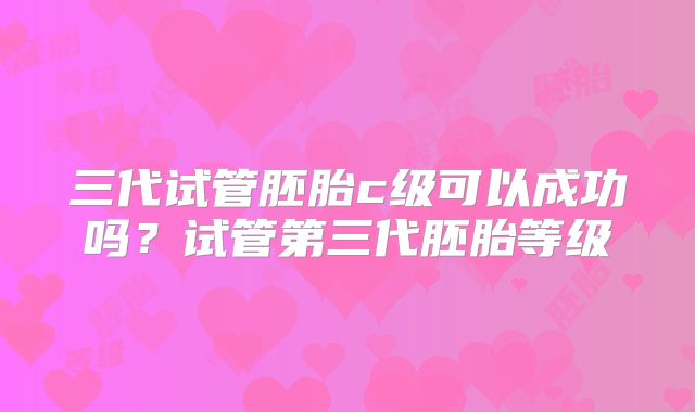 三代试管胚胎c级可以成功吗？试管第三代胚胎等级