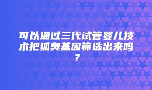 可以通过三代试管婴儿技术把狐臭基因筛选出来吗？