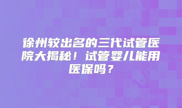 徐州较出名的三代试管医院大揭秘!试管婴儿能用医保吗?