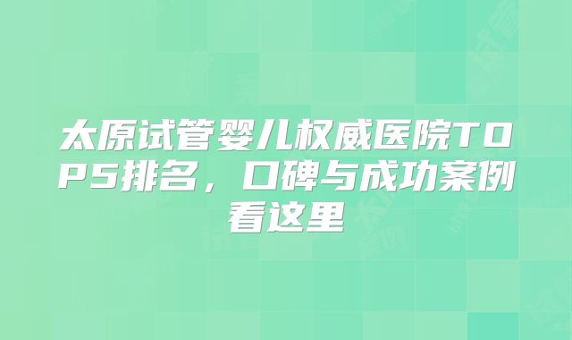 太原试管婴儿权威医院TOP5排名，口碑与成功案例看这里