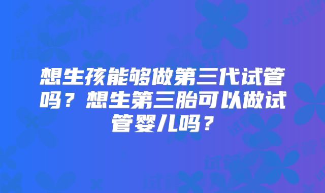 想生孩能够做第三代试管吗？想生第三胎可以做试管婴儿吗？