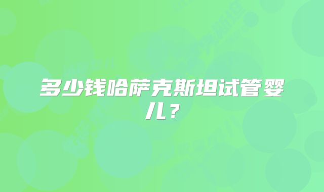 多少钱哈萨克斯坦试管婴儿？