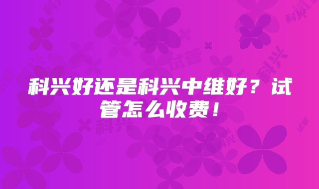 科兴好还是科兴中维好？试管怎么收费！