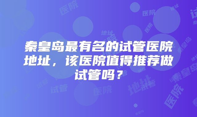 秦皇岛最有名的试管医院地址，该医院值得推荐做试管吗？