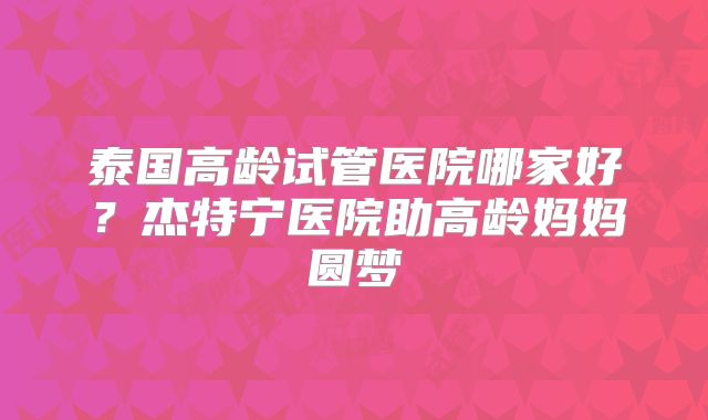 泰国高龄试管医院哪家好?杰特宁医院助高龄妈妈圆梦