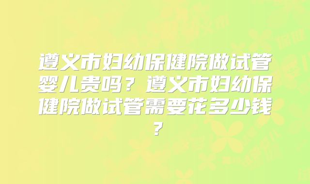 遵义市妇幼保健院做试管婴儿贵吗？遵义市妇幼保健院做试管需要花多少钱？