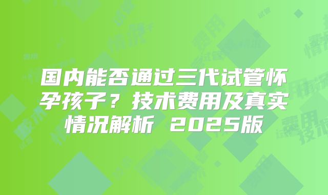 国内能否通过三代试管怀孕孩子？技术费用及真实情况解析 2025版