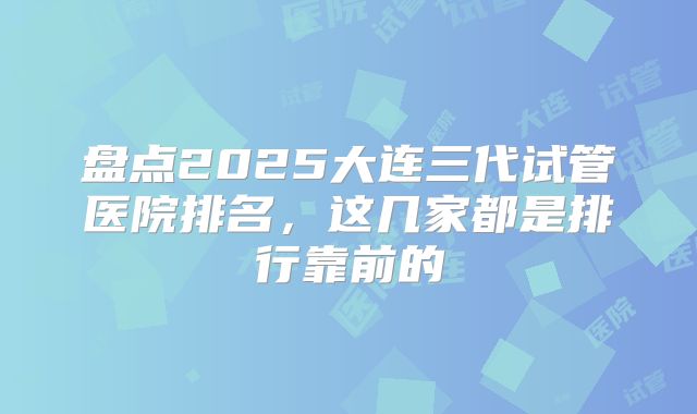 盘点2025大连三代试管医院排名,这几家都是排行靠前的