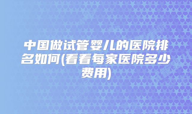 中国做试管婴儿的医院排名如何(看看每家医院多少费用)
