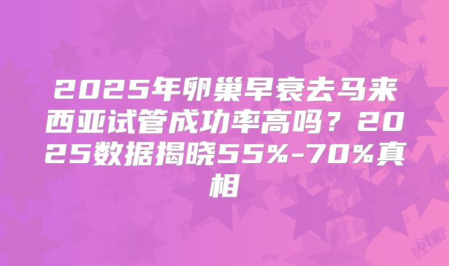 2025年卵巢早衰去马来西亚试管成功率高吗？2025数据揭晓55%-70%真相