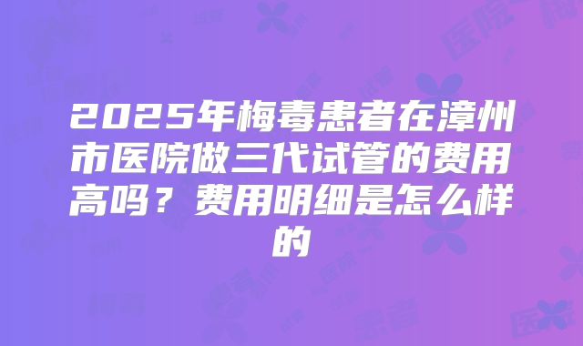 2025年梅毒患者在漳州市医院做三代试管的费用高吗?费用明细是怎么样的