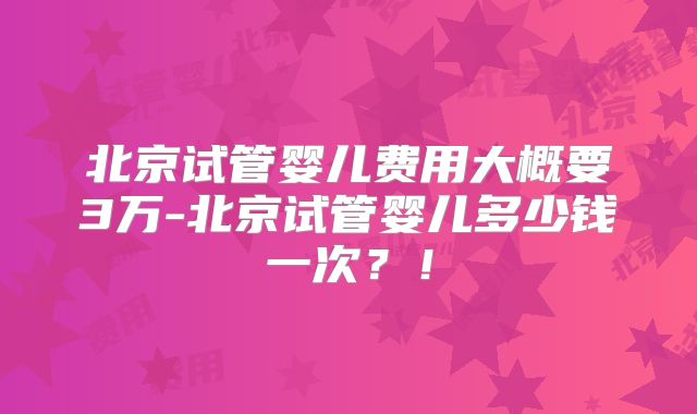 北京试管婴儿费用大概要3万-北京试管婴儿多少钱一次？！