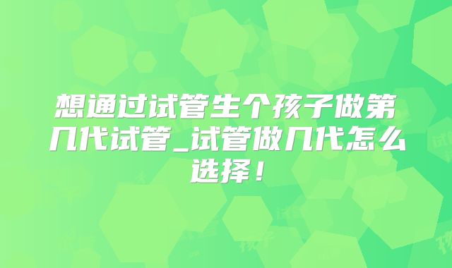 想通过试管生个孩子做第几代试管_试管做几代怎么选择！