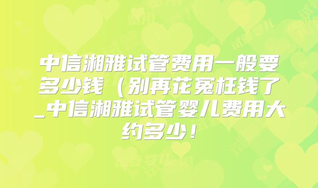 中信湘雅试管费用一般要多少钱（别再花冤枉钱了_中信湘雅试管婴儿费用大约多少！