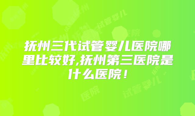 抚州三代试管婴儿医院哪里比较好,抚州第三医院是什么医院！
