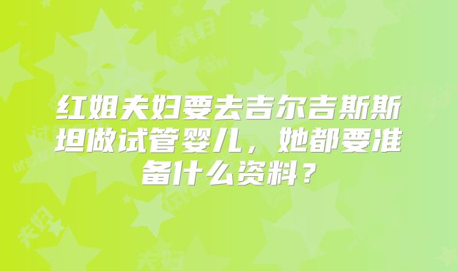 红姐夫妇要去吉尔吉斯斯坦做试管婴儿，她都要准备什么资料？