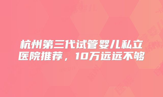 杭州第三代试管婴儿私立医院推荐，10万远远不够