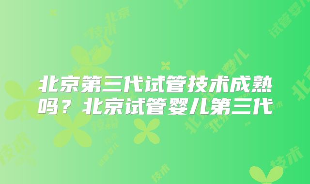北京第三代试管技术成熟吗？北京试管婴儿第三代